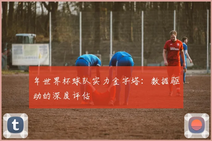 年世界杯球队实力金字塔:数据驱动的深度评估