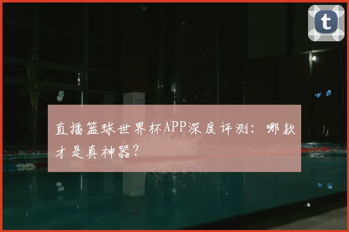 直播篮球世界杯APP深度评测：哪款才是真神器？