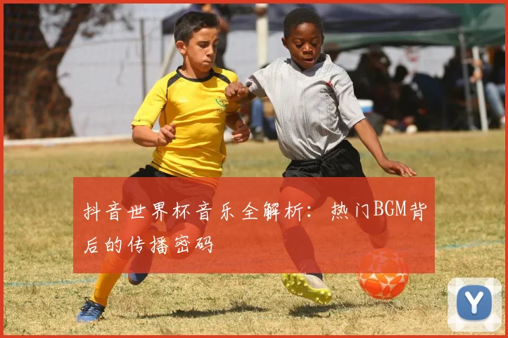 抖音世界杯音乐全解析：热门BGM背后的传播密码