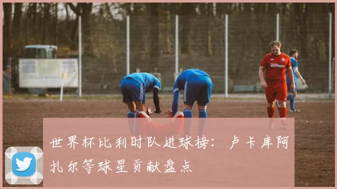 世界杯比利时队进球榜:卢卡库阿扎尔等球星贡献盘点