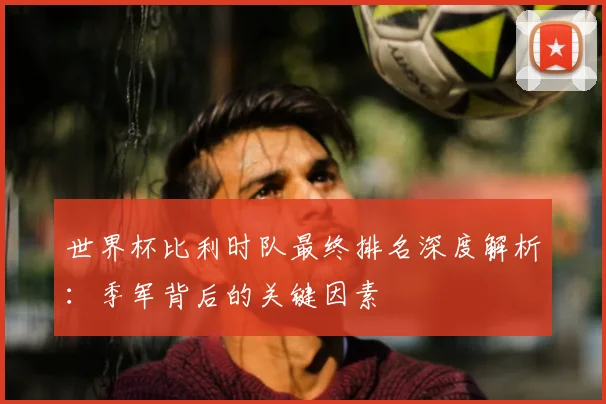 世界杯比利时队最终排名深度解析:季军背后的关键因素