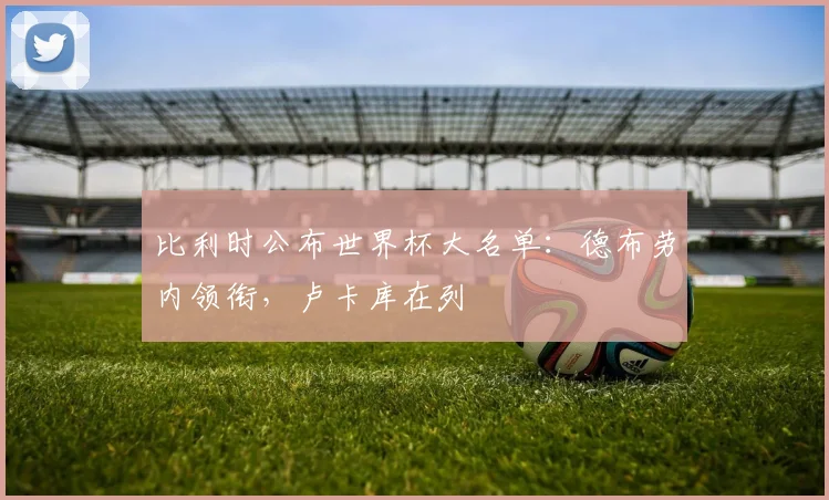 比利时公布世界杯大名单：德布劳内领衔，卢卡库在列