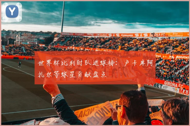 世界杯比利时队进球榜:卢卡库阿扎尔等球星贡献盘点