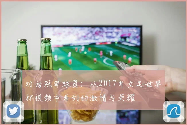 对话冠军球员：从2017年女足世界杯视频中看到的激情与荣耀