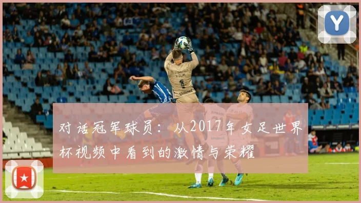 对话冠军球员:从2017年女足世界杯视频中看到的激情与荣耀
