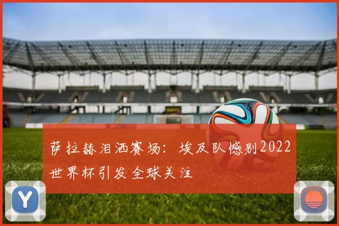 萨拉赫泪洒赛场：埃及队憾别2022世界杯引发全球关注