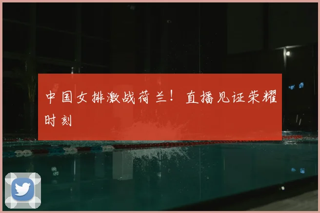 中国女排激战荷兰！直播见证荣耀时刻