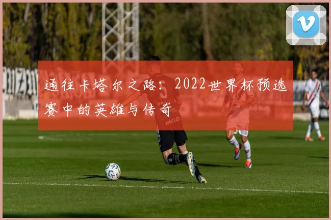 通往卡塔尔之路：2022世界杯预选赛中的英雄与传奇