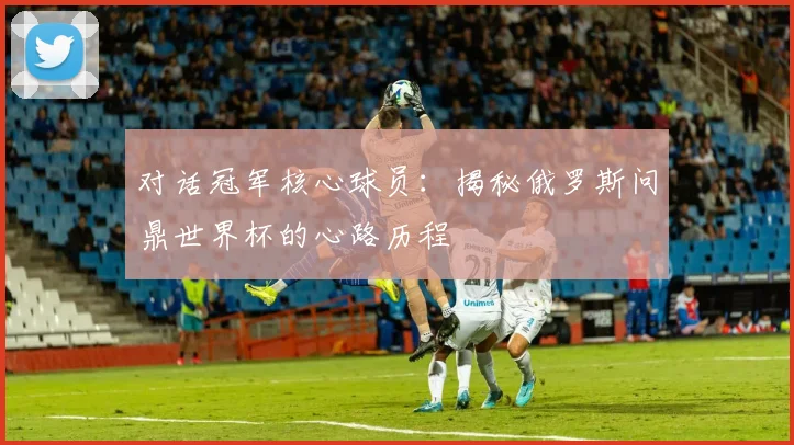 对话冠军核心球员：揭秘俄罗斯问鼎世界杯的心路历程