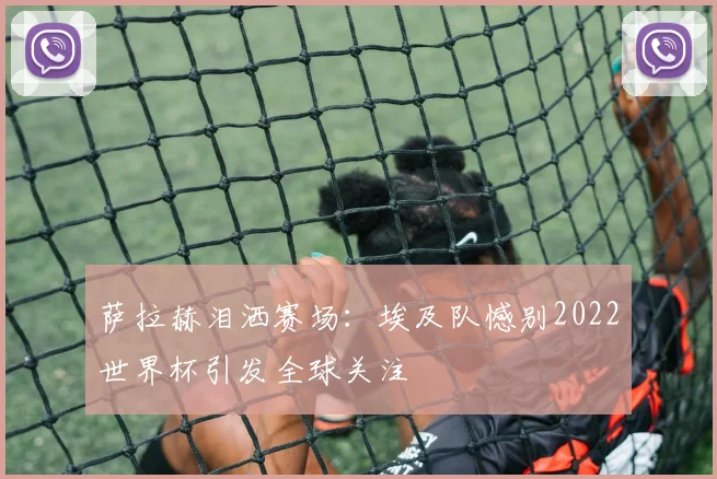 萨拉赫泪洒赛场：埃及队憾别2022世界杯引发全球关注