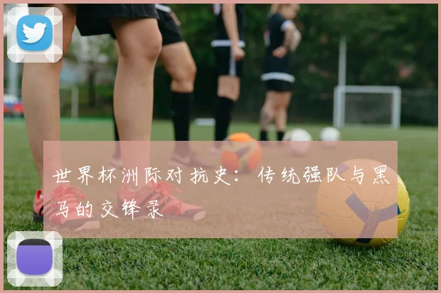 世界杯洲际对抗史:传统强队与黑马的交锋录
