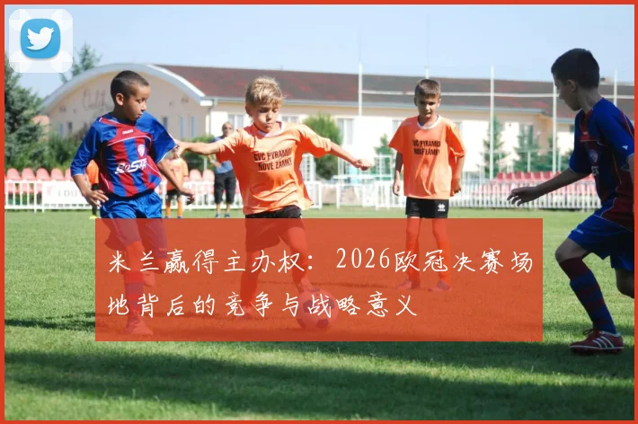 米兰赢得主办权：2026欧冠决赛场地背后的竞争与战略意义