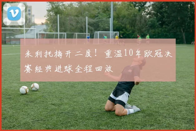 米利托梅开二度！重温10年欧冠决赛经典进球全程回放