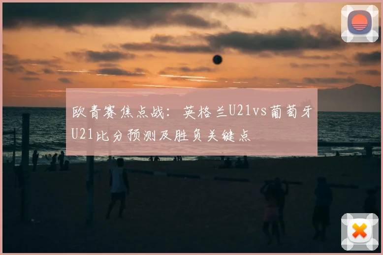 欧青赛焦点战：英格兰U21vs葡萄牙U21比分预测及胜负关键点