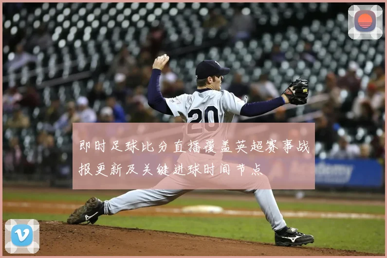 即时足球比分直播覆盖英超赛事战报更新及关键进球时间节点