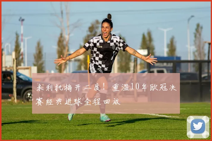 米利托梅开二度！重温10年欧冠决赛经典进球全程回放