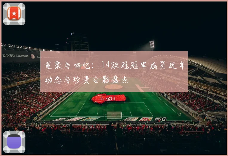 重聚与回忆：14欧冠冠军成员近年动态与珍贵合影盘点