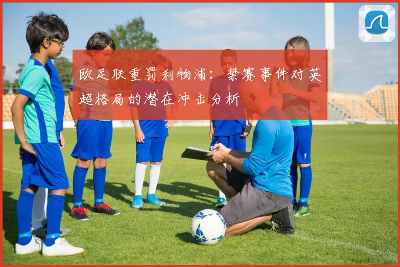 欧足联重罚利物浦：禁赛事件对英超格局的潜在冲击分析