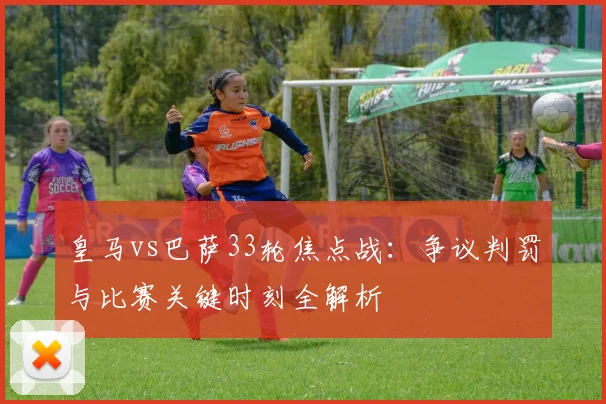 皇马vs巴萨33轮焦点战：争议判罚与比赛关键时刻全解析